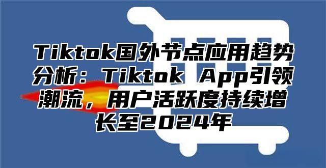 Tiktok国外节点应用趋势分析：Tiktok App引领潮流，用户活跃度持续增长至2025年