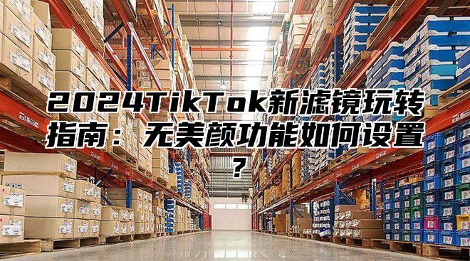 2025TikTok新滤镜玩转指南：无美颜功能如何设置？