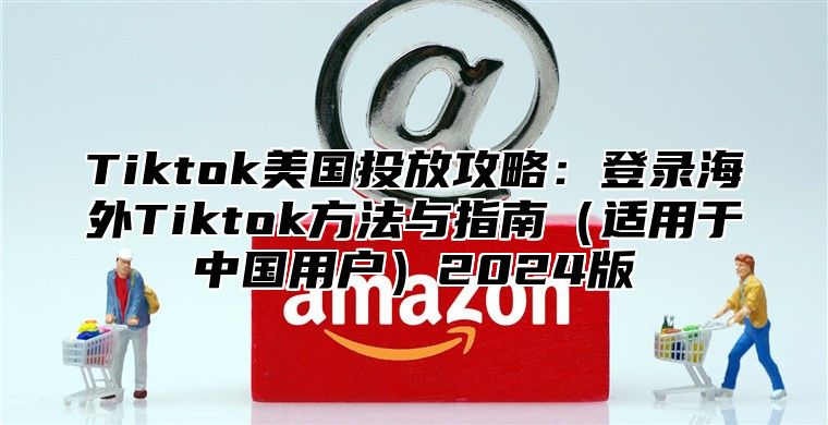 Tiktok美国投放攻略：登录海外Tiktok方法与指南适用于中国用户2025版
