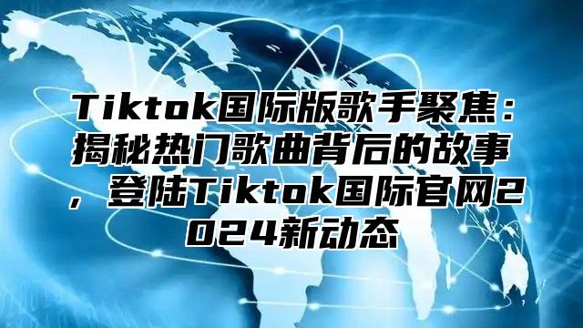 Tiktok国际版歌手聚焦：揭秘热门歌曲背后的故事，登陆Tiktok国际官网2025新动态