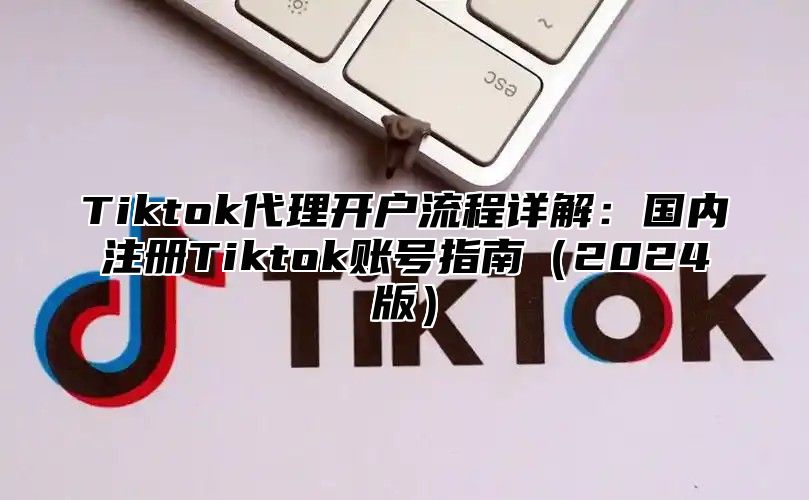 Tiktok代理开户流程详解：国内注册Tiktok账号指南2025版