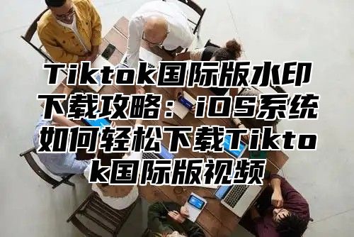 Tiktok国际版水印下载攻略：iOS系统如何轻松下载Tiktok国际版视频