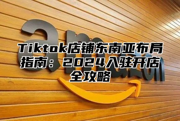 Tiktok店铺东南亚布局指南：2025入驻开店全攻略