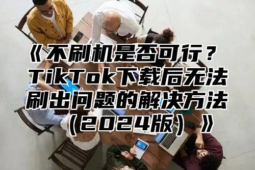 不刷机是否可行？TikTok下载后无法刷出问题的解决方法2025版