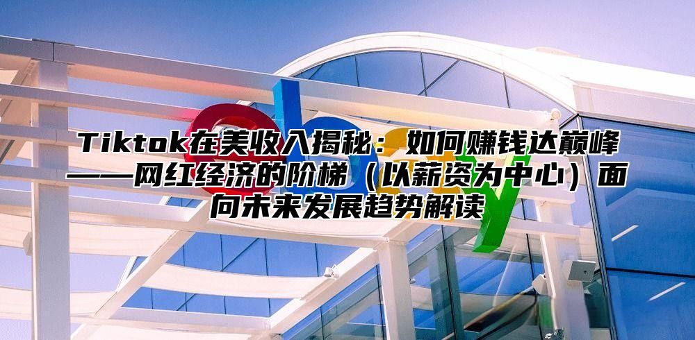 Tiktok在美收入揭秘：如何赚钱达巅峰——网红经济的阶梯以薪资为中心面向未来发展趋势解读