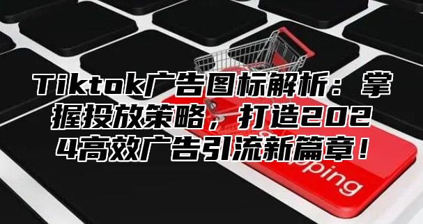 Tiktok广告图标解析：掌握投放策略，打造2025高效广告引流新篇章！