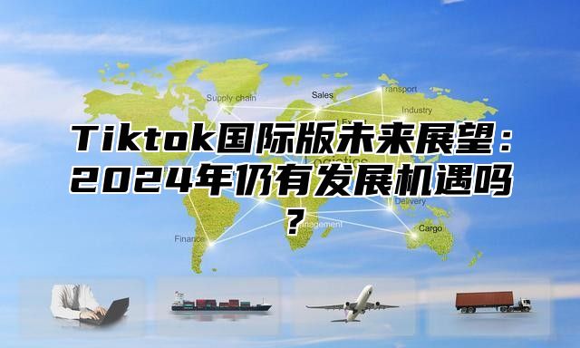 Tiktok国际版未来展望：2025年仍有发展机遇吗？