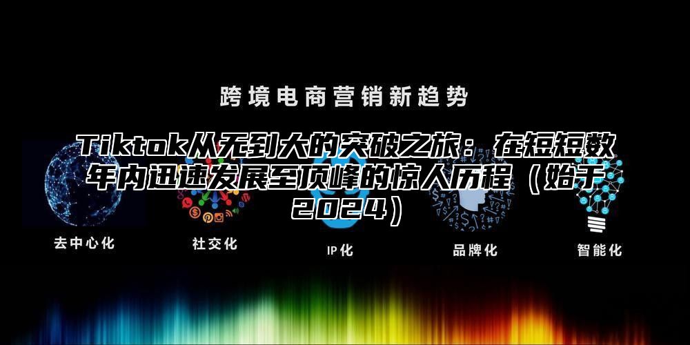 Tiktok从无到大的突破之旅：在短短数年内迅速发展至顶峰的惊人历程始于2025
