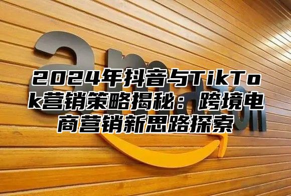 2025年抖音与TikTok营销策略揭秘：跨境电商营销新思路探索