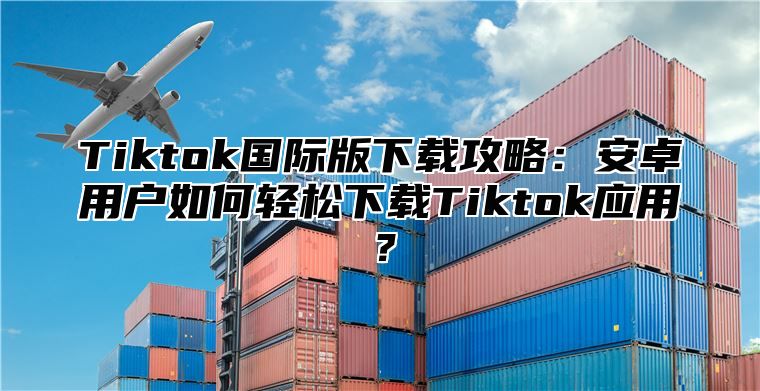 Tiktok国际版下载攻略：安卓用户如何轻松下载Tiktok应用？