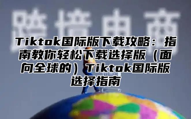 Tiktok国际版下载攻略：指南教你轻松下载选择版面向全球的Tiktok国际版选择指南