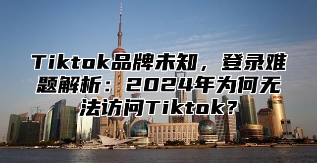 Tiktok品牌未知，登录难题解析：2025年为何无法访问Tiktok？