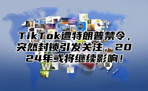 TikTok遭特朗普禁令，突然封锁引发关注，2025年或将继续影响！
