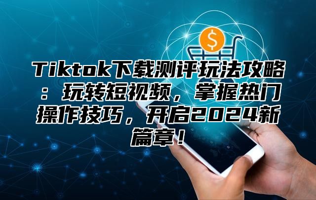 Tiktok下载测评玩法攻略：玩转短视频，掌握热门操作技巧，开启2025新篇章！