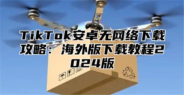 TikTok安卓无网络下载攻略：海外版下载教程2025版
