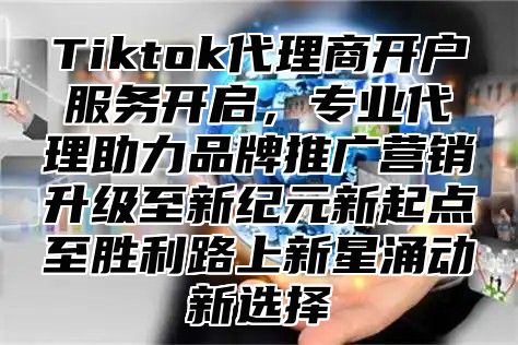 Tiktok代理商开户服务开启，专业代理助力品牌推广营销升级至新纪元新起点至胜利路上新星涌动新选择