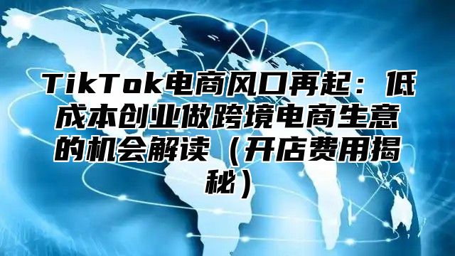 TikTok电商风口再起：低成本创业做跨境电商生意的机会解读开店费用揭秘
