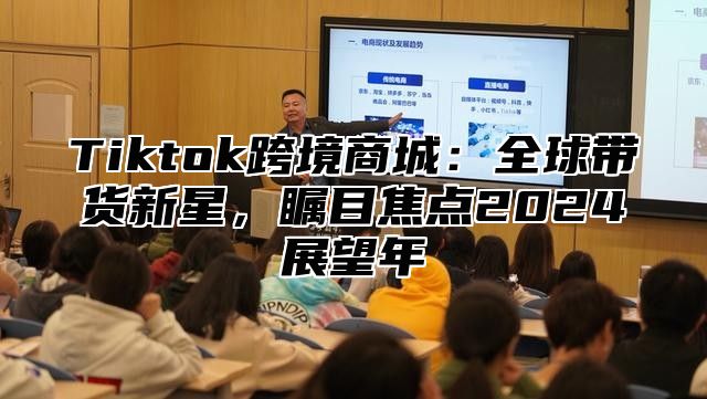 Tiktok跨境商城：全球带货新星，瞩目焦点2025展望年