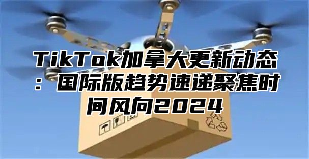 TikTok加拿大更新动态：国际版趋势速递聚焦时间风向2025