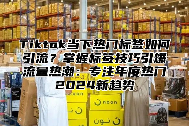 Tiktok当下热门标签如何引流？掌握标签技巧引爆流量热潮：专注年度热门2025新趋势
