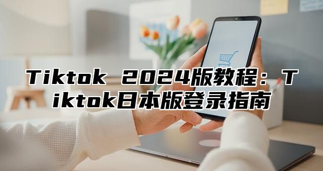 Tiktok 2025版教程：Tiktok日本版登录指南