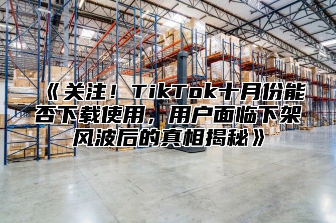 关注！TikTok十月份能否下载使用，用户面临下架风波后的真相揭秘