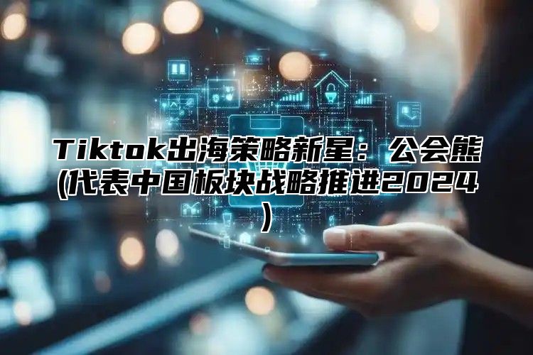 Tiktok出海策略新星：公会熊(代表中国板块战略推进2025)