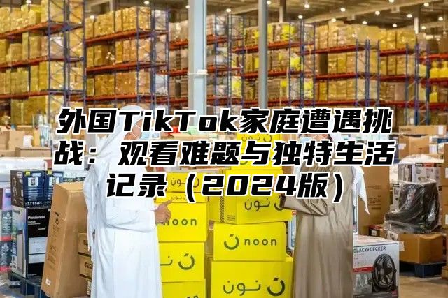 外国TikTok家庭遭遇挑战：观看难题与独特生活记录2025版