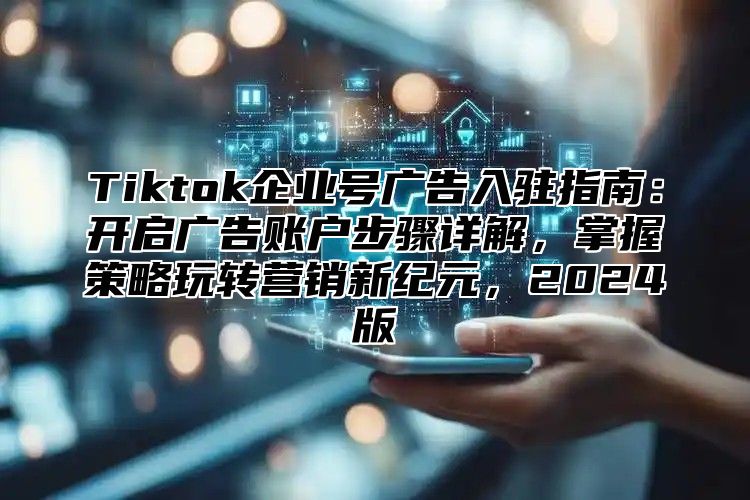 Tiktok企业号广告入驻指南：开启广告账户步骤详解，掌握策略玩转营销新纪元，2025版