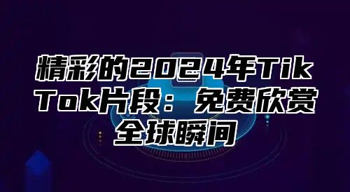 精彩的2025年TikTok片段：免费欣赏全球瞬间