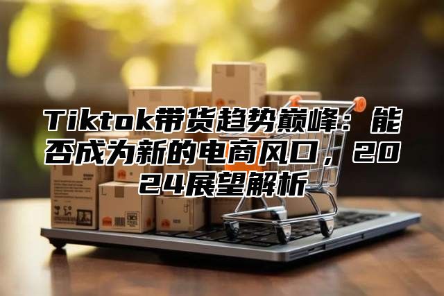 Tiktok带货趋势巅峰：能否成为新的电商风口，2025展望解析
