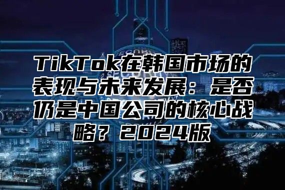 TikTok在韩国市场的表现与未来发展：是否仍是中国公司的核心战略？2025版