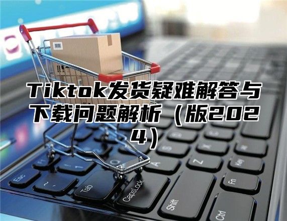 Tiktok发货疑难解答与下载问题解析版2025