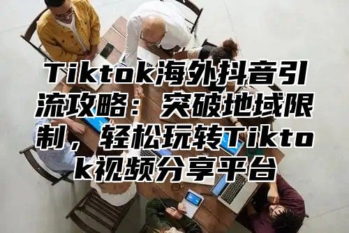Tiktok海外抖音引流攻略：突破地域限制，轻松玩转Tiktok视频分享平台