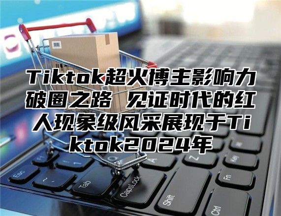 Tiktok超火博主影响力破圈之路 见证时代的红人现象级风采展现于Tiktok2025年