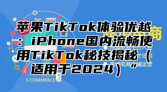 苹果TikTok体验优越：iPhone国内流畅使用TikTok秘技揭秘适用于2025”