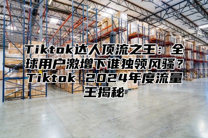 Tiktok达人顶流之王：全球用户激增下谁独领风骚？Tiktok 2025年度流量王揭秘