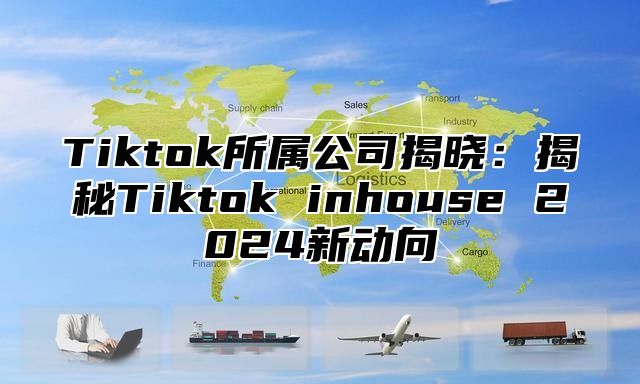 Tiktok所属公司揭晓：揭秘Tiktok inhouse 2025新动向