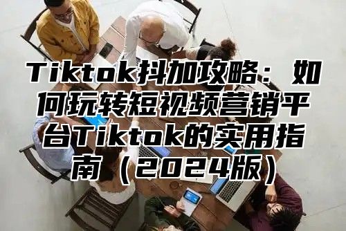Tiktok抖加攻略：如何玩转短视频营销平台Tiktok的实用指南2025版