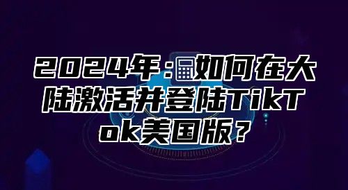 2025年：如何在大陆激活并登陆TikTok美国版？