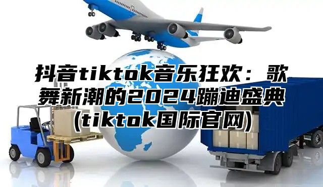 抖音tiktok音乐狂欢：歌舞新潮的2025蹦迪盛典(tiktok国际官网)