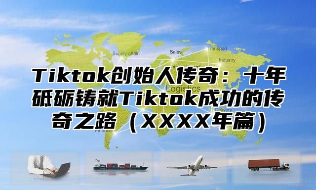 Tiktok创始人传奇：十年砥砺铸就Tiktok成功的传奇之路XXXX年篇