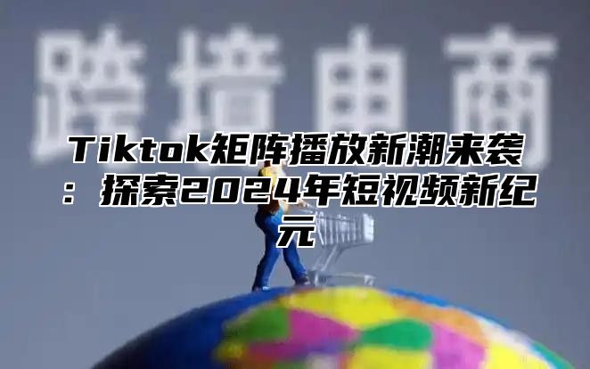 Tiktok矩阵播放新潮来袭：探索2025年短视频新纪元