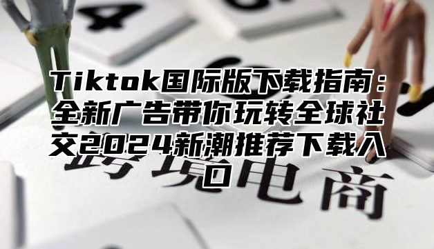 Tiktok国际版下载指南：全新广告带你玩转全球社交2025新潮推荐下载入口