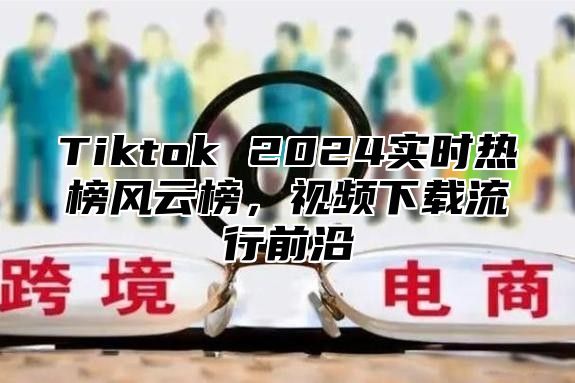 Tiktok 2025实时热榜风云榜，视频下载流行前沿