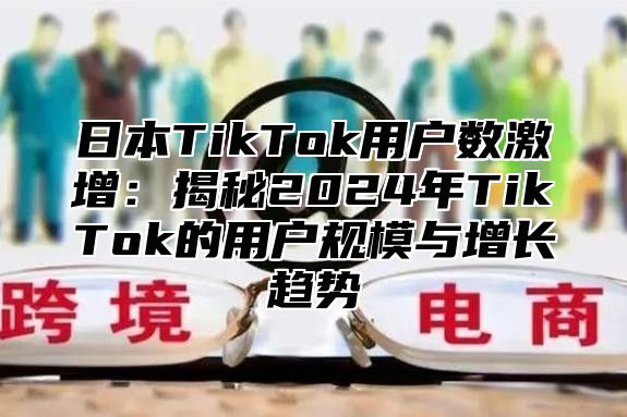 日本TikTok用户数激增：揭秘2025年TikTok的用户规模与增长趋势