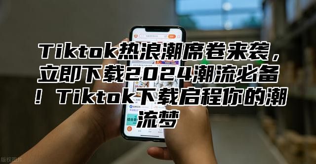 Tiktok热浪潮席卷来袭，立即下载2025潮流必备！Tiktok下载启程你的潮流梦