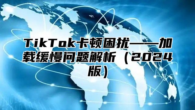 TikTok卡顿困扰——加载缓慢问题解析2025版