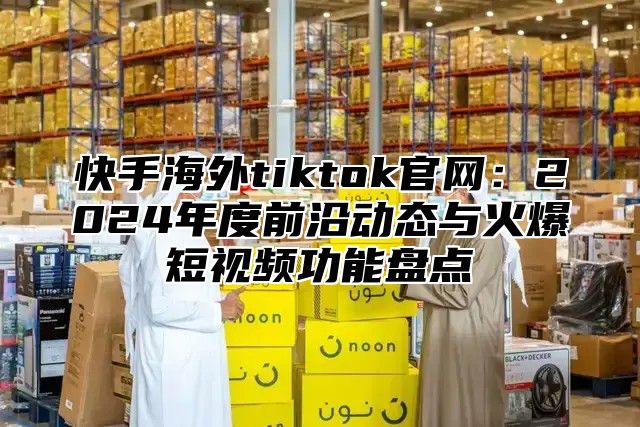 快手海外tiktok官网：2025年度前沿动态与火爆短视频功能盘点