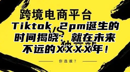 Tiktok 2pm诞生的时间揭晓：就在未来不远的XXXX年！